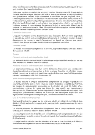 retour possible des marchandises en cas de droit d’annulation de l’achat, et lorsque le Groupe
reste impliqué dans la gestion des biens.
Enfin, pour certaines prestations de services, il convient de déterminer si le Groupe agit en
tant que principal ou agent en suivant les critères fournis par la norme IAS18 (responsabilité
de la prestation de services, risque d’inventaire, établissement des prix, risque de crédit...).
Cette analyse est effectuée sur la base de l’étude des modes opératoires de fourniture et de
vente des services, notamment par l’analyse des contrats de vente et/ou d’achat. Lorsqu’il est
déterminé que le Groupe agit en tant qu’agent pour les opérations relatives à un contrat de
ventes de services, la reconnaissance du revenu se limite à la marge nette dégagée sur la
vente de ces services. A contrario, s’il est déterminé que le Groupe agit en tant que principal,
le chiffre d’affaires reste enregistré sur une base brute.
Contrats de construction
Lorsque le résultat d’un contrat de construction peut être estimé de façon fiable, les produits
et les coûts du contrat sont comptabilisés dans le compte de résultat en fonction du degré
d’avancement du contrat. Le degré d’avancement est évalué par référence aux travaux
exécutés. Une perte attendue est immédiatement comptabilisée en résultat.
Produits d’intérêt
Les intérêts financiers sont comptabilisés en produits, au prorata temporis, sur la base du taux
de rendement effectif.
Charges
Paiements au titre de contrats de location simple
Les paiements au titre de contrats de location simple sont comptabilisés en charges sur une
base linéaire sur la durée du contrat de location.
Paiements au titre de contrats de location-financement
Les paiements minimaux au titre d’un contrat de location-financement sont ventilés entre
charge financière et amortissement de la dette. La charge financière est affectée à chaque
période couverte par le contrat de location de manière à obtenir un taux d’intérêt périodique
constant à appliquer au solde de la dette restant dû.
Autres produits et charges opérationnels
Les autres produits et charges opérationnels comprennent les charges ou produits non
récurrents, comme les plus ou moins-values sur cession de sociétés consolidés ou d’activités,
les charges de restructuration approuvées par la direction et ayant fait l’objet d’une
communication externe, les coûts des litiges, les frais relatifs aux regroupements
d’entreprises, les dépréciations d’actifs et de goodwill, et la réévaluation à la juste valeur de la
participation précédemment détenue par le Groupe dans l’entreprise acquise lors d’un
regroupement d’entreprises réalisé par étapes, considérés comme non récurrents.
Coût de l’endettement financier net
Il comprend les intérêts à payer sur les emprunts calculés en utilisant la méthode du taux
d’intérêt effectif, les intérêts à recevoir sur les placements, les produits provenant des autres
dividendes.
Les produits provenant des intérêts sont comptabilisés dans le compte de résultat lorsqu’ils
sont acquis en utilisant la méthode du taux d’intérêt effectif.
Les produits provenant des dividendes sont comptabilisés dans le compte de résultat dès que
le Groupe acquiert le droit à percevoir les paiements, soit, dans le cas des titres cotés, à la date
de détachement.
La charge d’intérêt comprise dans les paiements effectués au titre d’un contrat de location-
financement est comptabilisée en utilisant la méthode du taux d’intérêt effectif.

Rapport Financier Annuel 2010                                                                   47
 