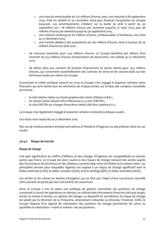 o   une tranche amortissable de 210 millions d'euros, avec une maturité à fin septembre
                  2014, tirée en totalité le 30 novembre 2009 pour financer l'acquisition du Groupe
                  easycash. Les amortissements s’étalent sur la durée du prêt à partir du 30
                  septembre 2011 : 18 millions d’euros par semestre jusqu’au 31 mars 2013, puis 46
                  millions d’euros par semestre jusqu’au 30 septembre 2014,
              o   une tranche revolving de 60 millions d'euros, remboursable à l’échéance, non tirée
                  au 31 décembre 2010,
              o   une tranche dédiée à des acquisitions de 100 millions d’euros, tirée à hauteur de 34
                  millions d’euros en août 2010.

    -     de concours bancaires pour 13,4 millions d’euros. Le Groupe bénéficie par ailleurs d’un
          montant de 31,5 millions d’euros d’autorisation de découverts, non utilisés au 31 décembre
          2010.

    -     de dettes liées aux contrats de location financement et autres dettes pour 14,3 millions
          d’euros, qui concernent essentiellement des contrats de vente et de cessions-bails sur des
          terminaux loués aux clients du Groupe.

Concernant le crédit syndiqué souscrit en 2010, le Groupe s’est engagé à respecter certains ratios
financiers qui sont testés tous les semestres de chaque année, sur la base des comptes consolidés
pro-forma :

    -     le ratio dettes nettes sur fonds propres doit rester inférieur à 80% ;
    -     les dettes nettes doivent être inférieures à 2,5 fois l’EBITDA ;
    -     le ratio EBITDA sur charges financières nettes doit être supérieur à 5 ;

Le Groupe s’est également engagé à respecter certains covenants juridiques usuels.

Ces ratios sont respectés au 31 décembre 2010.

Des cas de remboursement anticipé sont prévus à l’initiative d’Ingenico ou des prêteurs dans les cas
usuels.


3.6.4.2    Risque de marché

Risque de change

Une part significative du chiffre d’affaires et des charges d’Ingenico est comptabilisée en devises
autres que l’euro. Le Groupe est donc soumis à des risques de change naissant des achats auprès
des fournisseurs de terminaux et des relations commerciales entre les filiales et la maison mère. Les
principales devises pour lesquelles Ingenico est exposé à un risque de change significatif sont le
dollar américain (USD), le dollar canadien (CAD), la livre sterling (GBP), le dollar australien (AUD).

Les achats et les ventes en devises étrangères qui ne font pas l’objet d’une couverture naturelle
sont couverts en partie par des instruments de couverture.

Ainsi, le Groupe a mis en place une politique de gestion centralisée des positions de change
consistant à couvrir les opérations en devises, en utilisant des instruments financiers tels que swaps,
achats et ventes à termes, ou options de change. Le dispositif de surveillance du risque de change
est piloté par la Direction de la Trésorerie, directement rattachée au Directeur Financier. Enfin, le
Groupe dispose d’un logiciel de valorisation des positions de change permettant de suivre au
quotidien la valorisation « mark to market » de ses positions.


Rapport Financier Annuel 2010                                                                       55
 