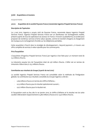 3.6.6 Acquisitions et Cessions

ACQUISITIONS

3.6.6.1    Acquisition de la société Payzone France (renommée Ingenico Prepaid Services France)

Description de l’opération

Le 5 mai 2010, Ingenico a acquis 100% de Payzone France, renommée depuis Ingenico Prepaid
Services France. Ingenico Prepaid Services France est un distributeur de rechargement mobile,
présent auprès de tous les opérateurs du secteur en France. A travers sa plateforme, la société peut
proposer de nombreux services à forte valeur ajoutée, comme le transfert d’argent, le chargement
de musique ou le rechargement d’unités sur les téléphones portables.

Cette acquisition s’inscrit dans la stratégie de développement « beyond payment », à travers une
offre complète de services à valeur ajoutée pour les commerçants.

Prix d’acquisition

L’acquisition d’Ingenico Prepaid Services France par Ingenico s’est faite pour un montant total de
7,3 millions d’euros.

La trésorerie acquise lors de l’acquisition était de 0,8 million d’euros. L’effet net en termes de
trésorerie s’élève donc à -6,5 millions d’euros.


Contribution aux résultats du Groupe (à partir de mai 2010)

La société Ingenico Prepaid Services France est consolidée selon la méthode de l’intégration
globale. Sa contribution aux résultats consolidés du Groupe Ingenico a été de :

    -     2,69 millions d’euros en termes de chiffre d’affaires ;
    -     0,15 million d’euros pour le résultat opérationnel courant ;
    -     0,07 million d’euros pour le résultat net.


Si l’acquisition avait eu lieu dès le 1er janvier 2010, le chiffre d’affaires et le résultat net de cette
société s’élèveraient respectivement à 3,86 millions d’euros et à -0,30 million d’euros.




Rapport Financier Annuel 2010                                                                         60
 