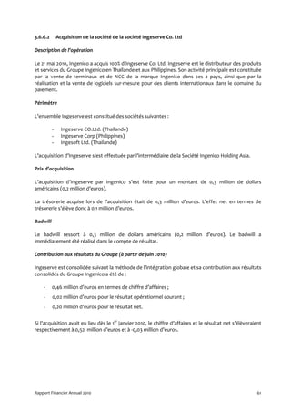 3.6.6.2       Acquisition de la société de la société Ingeserve Co. Ltd

Description de l’opération

Le 21 mai 2010, Ingenico a acquis 100% d’Ingeserve Co. Ltd. Ingeserve est le distributeur des produits
et services du Groupe Ingenico en Thaïlande et aux Philippines. Son activité principale est constituée
par la vente de terminaux et de NCC de la marque Ingenico dans ces 2 pays, ainsi que par la
réalisation et la vente de logiciels sur-mesure pour des clients internationaux dans le domaine du
paiement.

Périmètre

L’ensemble Ingeserve est constitué des sociétés suivantes :

          -     Ingeserve CO.Ltd. (Thailande)
          -     Ingeserve Corp (Philippines)
          -     Ingesoft Ltd. (Thailande)

L’acquisition d’Ingeserve s’est effectuée par l’intermédiaire de la Société Ingenico Holding Asia.

Prix d’acquisition

L’acquisition d’Ingeserve par Ingenico s’est faite pour un montant de 0,3 million de dollars
américains (0,2 million d’euros).

La trésorerie acquise lors de l’acquisition était de 0,3 million d’euros. L’effet net en termes de
trésorerie s’élève donc à 0,1 million d’euros.

Badwill

Le badwill ressort à 0,3 million de dollars américains (0,2 million d’euros). Le badwill a
immédiatement été réalisé dans le compte de résultat.

Contribution aux résultats du Groupe (à partir de juin 2010)

Ingeserve est consolidée suivant la méthode de l’intégration globale et sa contribution aux résultats
consolidés du Groupe Ingenico a été de :

    -     0,46 million d’euros en termes de chiffre d’affaires ;
    -     0,02 million d’euros pour le résultat opérationnel courant ;
    -     0,20 million d’euros pour le résultat net.


Si l’acquisition avait eu lieu dès le 1er janvier 2010, le chiffre d’affaires et le résultat net s’élèveraient
respectivement à 0,52 million d’euros et à -0,03 million d’euros.




Rapport Financier Annuel 2010                                                                               61
 