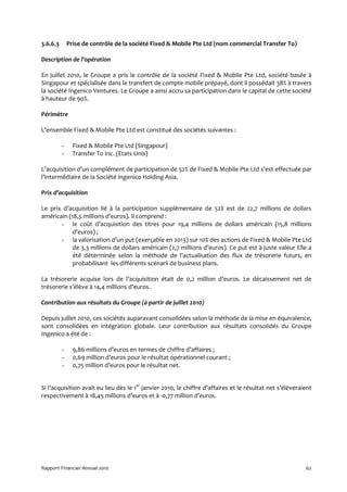 3.6.6.3       Prise de contrôle de la société Fixed & Mobile Pte Ltd (nom commercial Transfer To)

Description de l’opération

En juillet 2010, le Groupe a pris le contrôle de la société Fixed & Mobile Pte Ltd, société basée à
Singapour et spécialisée dans le transfert de compte mobile prépayé, dont il possédait 38% à travers
la société Ingenico Ventures. Le Groupe a ainsi accru sa participation dans le capital de cette société
à hauteur de 90%.

Périmètre

L’ensemble Fixed & Mobile Pte Ltd est constitué des sociétés suivantes :

          -     Fixed & Mobile Pte Ltd (Singapour)
          -     Transfer To Inc. (Etats-Unis)

L’acquisition d’un complément de participation de 52% de Fixed & Mobile Pte Ltd s’est effectuée par
l’intermédiaire de la Société Ingenico Holding Asia.

Prix d’acquisition

Le prix d’acquisition lié à la participation supplémentaire de 52% est de 22,7 millions de dollars
américain (18,5 millions d’euros). Il comprend :
       - le coût d’acquisition des titres pour 19,4 millions de dollars américain (15,8 millions
            d’euros) ;
       - la valorisation d’un put (exerçable en 2013) sur 10% des actions de Fixed & Mobile Pte Ltd
            de 3,3 millions de dollars américain (2,7 millions d’euros). Ce put est à juste valeur Elle a
            été déterminée selon la méthode de l’actualisation des flux de trésorerie futurs, en
            probabilisant les différents scénarii de business plans.

La trésorerie acquise lors de l’acquisition était de 0,2 million d’euros. Le décaissement net de
trésorerie s’élève à 14,4 millions d’euros.

Contribution aux résultats du Groupe (à partir de juillet 2010)

Depuis juillet 2010, ces sociétés auparavant consolidées selon la méthode de la mise en équivalence,
sont consolidées en intégration globale. Leur contribution aux résultats consolidés du Groupe
Ingenico a été de :

          -     9,86 millions d’euros en termes de chiffre d’affaires ;
          -     0,69 million d’euros pour le résultat opérationnel courant ;
          -     0,75 million d’euros pour le résultat net.


Si l’acquisition avait eu lieu dès le 1er janvier 2010, le chiffre d’affaires et le résultat net s’élèveraient
respectivement à 18,45 millions d’euros et à -0,77 million d’euros.




Rapport Financier Annuel 2010                                                                              62
 