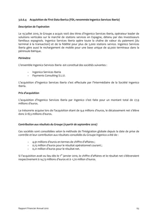 3.6.6.4       Acquisition de First Data Iberica (FDI, renommée Ingenico Services Iberia)

Description de l’opération

Le 19 juillet 2010, le Groupe a acquis 100% des titres d’Ingenico Services Iberia, opérateur leader de
solutions verticales sur le marché de stations services en Espagne, détenu par des investisseurs
familiaux espagnols. Ingenico Services Iberia opère toute la chaîne de valeur du paiement (du
terminal à la transaction) et de la fidélité pour plus de 5,000 stations service. Ingenico Services
Iberia gère aussi le rechargement de mobile pour une base unique de 42,000 terminaux dans la
péninsule ibérique.

Périmètre

L’ensemble Ingenico Services Iberia est constitué des sociétés suivantes :

          -     Ingenico Services Iberia
          -     Payments Consulting S.L.U.

L’acquisition d’Ingenico Services Iberia s’est effectuée par l’intermédiaire de la Société Ingenico
Iberia.

Prix d’acquisition

L’acquisition d’Ingenico Services Iberia par Ingenico s’est faite pour un montant total de 27,9
millions d’euros.

La trésorerie acquise lors de l’acquisition étant de 9,4 millions d’euros, le décaissement net s’élève
donc à 18,5 millions d’euros.


Contribution aux résultats du Groupe (à partir de septembre 2010)

Ces sociétés sont consolidées selon la méthode de l’intégration globale depuis la date de prise de
contrôle et leur contribution aux résultats consolidés du Groupe Ingenico a été de :

          -     4,91 millions d’euros en termes de chiffre d’affaires ;
          -     0,15 million d’euros pour le résultat opérationnel courant ;
          -     0,21 million d’euros pour le résultat net.

Si l’acquisition avait eu lieu dès le 1er janvier 2010, le chiffre d’affaires et le résultat net s’élèveraient
respectivement à 14,73 millions d’euros et à -1,70 million d’euros.




Rapport Financier Annuel 2010                                                                              63
 