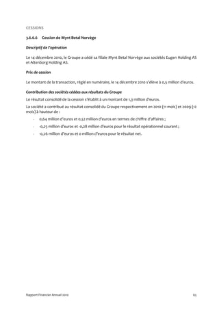 CESSIONS

3.6.6.6    Cession de Mynt Betal Norvège

Descriptif de l’opération

Le 14 décembre 2010, le Groupe a cédé sa filiale Mynt Betal Norvège aux sociétés Eugen Holding AS
et Altenborg Holding AS.

Prix de cession

Le montant de la transaction, réglé en numéraire, le 14 décembre 2010 s’élève à 0,5 million d’euros.

Contribution des sociétés cédées aux résultats du Groupe
Le résultat consolidé de la cession s’établit à un montant de 1,3 million d’euros.
La société a contribué au résultat consolidé du Groupe respectivement en 2010 (11 mois) et 2009 (12
mois) à hauteur de :
    -     0,64 million d’euros et 0,52 million d’euros en termes de chiffre d’affaires ;
    -     -0,25 million d’euros et -0,28 million d’euros pour le résultat opérationnel courant ;
    -     -0,26 million d’euros et 0 million d’euros pour le résultat net.




Rapport Financier Annuel 2010                                                                      65
 