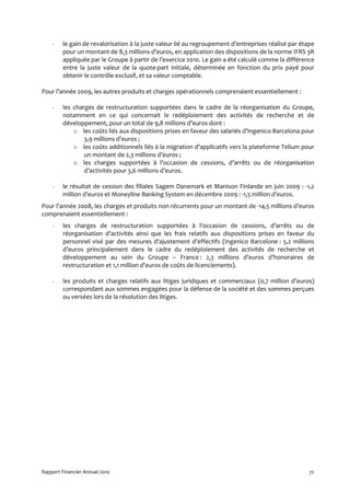 -    le gain de revalorisation à la juste valeur lié au regroupement d’entreprises réalisé par étape
         pour un montant de 8,3 millions d’euros, en application des dispositions de la norme IFRS 3R
         appliquée par le Groupe à partir de l’exercice 2010. Le gain a été calculé comme la différence
         entre la juste valeur de la quote-part initiale, déterminée en fonction du prix payé pour
         obtenir le contrôle exclusif, et sa valeur comptable.

Pour l’année 2009, les autres produits et charges opérationnels comprenaient essentiellement :

    -    les charges de restructuration supportées dans le cadre de la réorganisation du Groupe,
         notamment en ce qui concernait le redéploiement des activités de recherche et de
         développement, pour un total de 9,8 millions d’euros dont :
             o les coûts liés aux dispositions prises en faveur des salariés d’Ingenico Barcelona pour
                 3,9 millions d’euros ;
             o les coûts additionnels liés à la migration d’applicatifs vers la plateforme Telium pour
                 un montant de 2,3 millions d’euros ;
             o les charges supportées à l’occasion de cessions, d’arrêts ou de réorganisation
                 d’activités pour 3,6 millions d’euros.

    -    le résultat de cession des filiales Sagem Danemark et Manison Finlande en juin 2009 : -1,2
         million d’euros et Moneyline Banking System en décembre 2009 : -1,5 million d’euros.
Pour l’année 2008, les charges et produits non récurrents pour un montant de -14,5 millions d’euros
comprenaient essentiellement :
    -    les charges de restructuration supportées à l'occasion de cessions, d’arrêts ou de
         réorganisation d’activités ainsi que les frais relatifs aux dispositions prises en faveur du
         personnel visé par des mesures d'ajustement d'effectifs (Ingenico Barcelone : 5,2 millions
         d’euros principalement dans le cadre du redéploiement des activités de recherche et
         développement au sein du Groupe – France : 2,3 millions d’euros d’honoraires de
         restructuration et 1,1 million d’euros de coûts de licenciements).

    -    les produits et charges relatifs aux litiges juridiques et commerciaux (0,7 million d’euros)
         correspondant aux sommes engagées pour la défense de la société et des sommes perçues
         ou versées lors de la résolution des litiges.




Rapport Financier Annuel 2010                                                                         72
 