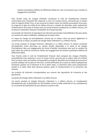 retraite à prestations définies de différentes filiales (cf. note 26 provisions pour retraites et
         engagements assimilés).


Pour l’année 2009, les charges d’intérêts constituant le coût de l’endettement financier
concernaient pour l’essentiel des emprunts à court et à moyen terme, contractés par la maison
mère et Ingenico Brésil. Pour ce qui concerne la maison mère, les intérêts provenaient d’une part,
du tirage de la ligne de crédit de 60 millions d’euros à compter de décembre 2008, entièrement
remboursée fin avril 2009, et d’autre part, du nouvel emprunt syndiqué de 210 millions d’euros, mis
en place en septembre 2009 pour l’acquisition du Groupe easycash.
Les produits de trésorerie et équivalents de trésorerie provenaient essentiellement des plus-values
sur cessions de valeurs mobilières, réalisées par la maison mère.
Le risque de change est principalement assumé par la maison mère qui assure également la
couverture de ce risque. Les pertes de change nettes s’élevaient à 2,2 millions d’euros.
Les autres produits et charges financiers s’élevaient à 1,5 million d’euros. Ils étaient constitués
principalement d’une plus-value sur cession d’actifs disponibles à la vente et de charges
d’actualisation liées aux engagements de rachat d’intérêts minoritaires ainsi qu’à la variation de
juste valeur des actifs de couverture relative aux engagements de retraite à prestations définies de
différentes filiales.
Pour l’année 2008, le coût de l’endettement financier était composé des charges d’intérêts,
essentiellement des emprunts à court et moyen terme, souscrits par la maison mère et le Brésil.
Pour la maison mère, les intérêts correspondent au tirage fin décembre de la totalité de la tranche A
du prêt syndiqué mis en place en mai 2007. La forte diminution de ce poste en 2008 s’expliquait par
l’évolution positive de la trésorerie et de la dette nette. La trésorerie nette avait pratiquement
doublé et la dette nette était devenue positive, après le remboursement et la conversion des
océanes.
Les produits de trésorerie correspondaient aux revenus des équivalents de trésorerie et des
placements.
Les pertes de change nettes s’élevaient à 1,9 million d’euros.
Les autres produits et charges financiers s’élevaient à -5 millions d’euros, et s’expliquaient
principalement par la dévaluation du réal brésilien contre le dollar américain et ses conséquences
sur un produit de bonification de taux adossé à un prêt en réal.




Rapport Financier Annuel 2010                                                                          74
 