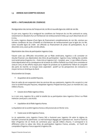 1.3    ANNEXE AUX COMPTES SOCIAUX



NOTE 1 : FAITS MAJEURS DE L’EXERCICE


Renégociation des termes de l’emprunt de 210 M€ et nouvelle ligne de crédit de 100 M€.

En juin 2010, Ingenico SA a renégocié les conditions de l’emprunt de 210 M€ contracté en 2009,
notamment en décalant d’un an l’échéancier de remboursement initial, qui court désormais de 2011
à 2014.
En outre, ingenico dispose d’une ligne de financement complémentaire de 100 M€, conclue aux
mêmes conditions de taux d’intérêts et d’échéancier de remboursement que la ligne de 210 M€.
Cette nouvelle ligne de crédit est affectée au financement de prises de participations. Au 31
décembre 2010, seuls 34 M€ ont été utilisés.

Dépréciation des titres de participation Ingenico Corp.

Faisant suite aux difficultés rencontrées par sa filiale américaine, Ingenico a dû constater en
résultat financier une dépréciation des titres de participation Ingenico Corp, holding des sociétés
nord américaines (Ingenico Inc – Etats-Unis et Ingenico Ltd – Canada), pour 21 392 milliers d’euros.
Cette dépréciation est la conséquence de la baisse du chiffre d’affaires aux Etats Unis constatée en
2009 et 2010, et des efforts requis pour migrer les produits sur la plateforme Tellium et conquérir
des parts de marché. Le Groupe reste cependant positif sur les perspectives de croissance à
moyen terme en Amérique du Nord.

Structuration du Groupe.

         Acquisition de la société Payzone.

Dans le cadre de son expansion dans les services liés aux paiements, Ingenico SA a acquis le 5 mai
2010 la société française Payzone, rebaptisée Ingenico Prepaid Services, pour un montant de 7 305
milliers d’euros.

         Cession de la filiale Ingenico China.

Le 12 juin 2010, Ingenico SA a cédé la totalité de sa participation dans Ingenico China à sa filiale
indirecte Landi pour 5 000 KUSD.

         Liquidation de la filiale Ingenico Korea.

La liquidation de la société Ingenico Korea a été prononcée en février 2010.

         Fusion avec la SAS Ingenico France.

Le 30 septembre 2010, Ingenico France SAS a fusionné avec Ingenico SA selon le régime du
transfert universel de patrimoine. Le mali technique dégagé par l’opération est inscrit à l’actif du
bilan d’Ingenico SA en fonds de commerce pour 149 238 milliers d’euros. Il correspond à la
différence entre la valeur des titres de participation Ingenico France, annulés, et l’actif net
comptable d’Ingenico France apporté à Ingenico SA.


Rapport Financier Annuel 2010                                                                    8
 