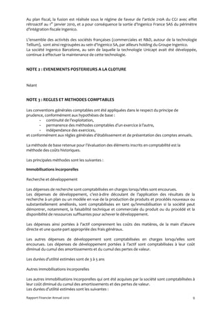 Au plan fiscal, la fusion est réalisée sous le régime de faveur de l’article 210A du CGI avec effet
rétroactif au 1er janvier 2010, et a pour conséquence la sortie d’Ingenico France SAS du périmètre
d’intégration fiscale Ingenico.

L’ensemble des activités des sociétés françaises (commerciales et R&D, autour de la technologie
Tellium), sont ainsi regroupées au sein d’Ingenico SA, par ailleurs holding du Groupe Ingenico.
La société Ingenico Barcelone, au sein de laquelle la technologie Unicapt avait été développée,
continue à effectuer la maintenance de cette technologie.


NOTE 2 : EVENEMENTS POSTERIEURS A LA CLOTURE


Néant


NOTE 3 : REGLES ET METHODES COMPTABLES

Les conventions générales comptables ont été appliquées dans le respect du principe de
prudence, conformément aux hypothèses de base :
       - continuité de l’exploitation,
       - permanence des méthodes comptables d’un exercice à l’autre,
       - indépendance des exercices,
et conformément aux règles générales d’établissement et de présentation des comptes annuels.

La méthode de base retenue pour l’évaluation des éléments inscrits en comptabilité est la
méthode des coûts historiques.

Les principales méthodes sont les suivantes :

Immobilisations incorporelles

Recherche et développement

Les dépenses de recherche sont comptabilisées en charges lorsqu’elles sont encourues.
Les dépenses de développement, c'est-à-dire découlant de l’application des résultats de la
recherche à un plan ou un modèle en vue de la production de produits et procédés nouveaux ou
substantiellement améliorés, sont comptabilisées en tant qu’immobilisation si la société peut
démontrer, notamment, la faisabilité technique et commerciale du produit ou du procédé et la
disponibilité de ressources suffisantes pour achever le développement.

Les dépenses ainsi portées à l’actif comprennent les coûts des matières, de la main d’œuvre
directe et une quote-part appropriée des frais généraux.

Les autres dépenses de développement sont comptabilisées en charges lorsqu’elles sont
encourues. Les dépenses de développement portées à l’actif sont comptabilisées à leur coût
diminué du cumul des amortissements et du cumul des pertes de valeur.

Les durées d’utilité estimées sont de 3 à 5 ans

Autres immobilisations incorporelles

Les autres immobilisations incorporelles qui ont été acquises par la société sont comptabilisées à
leur coût diminué du cumul des amortissements et des pertes de valeur.
Les durées d’utilité estimées sont les suivantes :

Rapport Financier Annuel 2010                                                                   9
 