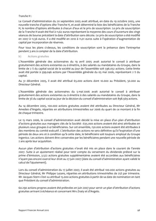 Tranche H :
Le Conseil d’administration du 20 septembre 2005 avait attribué, en date du 19 octobre 2005, une
nouvelle tranche d’options dite Tranche H, et avait déterminé la liste des bénéficiaires de la Tranche
H, le nombre d’options attribuées à chacun d’eux et le prix de souscription. Le prix de souscription
de la Tranche H avait été fixé à 11,62 euros représentant la moyenne des cours d’ouverture des vingt
séances de bourse précédant la date d’attribution sans décote. Le prix de souscription a été modifié
en 2007 à 11,56 euros. Il a été modifié en 2010 à 11,01 euros suite à l’opération d’augmentation de
capital par incorporation de réserves.
Pour tous les plans ci-dessus, les conditions de souscription sont la présence dans l’entreprise
pendant 3 ans à compter de la date d’attribution.
b)      Actions gratuites
L’Assemblée générale des actionnaires du 19 avril 2005 avait autorisé le conseil à attribuer
gratuitement des actions existantes ou à émettre, à des salariés ou mandataires du Groupe, dans la
limite de 2 % du capital social de la société au jour de l’assemblée soit 596.052 actions. Cette limite
avait été portée à 599.046 actions par l’Assemblée générale du 05 mai 2006, représentant 2 % du
capital.
Au 31 décembre 2005, il avait été attribué 65.000 actions dont 10.000 au Président, 50.000 au
Directeur Général.

L’Assemblée générale des actionnaires du 5 mai 2006 avait autorisé le conseil à attribuer
gratuitement des actions existantes ou à émettre à des salariés ou mandataires du Groupe, dans la
limite de 3% du capital social au jour de la décision du conseil d’administration soit 898.569 actions.

Au 14 décembre 2005, 100.000 actions gratuites avaient été attribuées au Directeur Général, Mr
Amedeo d’Angelo, réparties en attributions trimestrielles sur 2006 du quart de ce montant à la fin
de chaque trimestre.

Le 15 mars 2006, le conseil d’administration avait décidé la mise en place d’un plan d’attribution
d’actions gratuites aux managers clés de la Société : 635.000 actions avaient été ainsi attribuées en
plusieurs sous groupes à 41 bénéficiaires. Sur cet ensemble, 150.000 actions avaient été attribuées à
des membres du comité exécutif. L’attribution des actions ne sera définitive qu’à l’expiration d’une
période de deux ans et à condition qu’à cette date, le bénéficiaire soit toujours employé du Groupe
Ingenico. Les actions doivent être conservées par les bénéficiaires pendant une nouvelle période de
2 ans après leur acquisition.

Aucun plan d’attribution d’actions gratuites n’avait été mis en place dans le courant de l’année
2007. Suite à un ajustement réalisé pour tenir compte du versement du dividende prélevé sur la
prime d’émission, 3.522 actions gratuites supplémentaires avaient été accordées aux bénéficiaires
n’ayant pas encore exercé leur droit au 27 juin 2007 (date du conseil d’administration ayant validé le
calcul de l’ajustement).

Lors du conseil d’administration du 17 juillet 2007, il avait été attribué 100.000 actions gratuites au
Directeur Général, Mr Philippe Lazare, réparties en attributions trimestrielles de 25% par trimestre.
Mr Jacques Stern s’est vu attribué 15.000 actions gratuites à partir de sa date de nomination en tant
que Président du conseil d’administration.

60.290 actions propres avaient été prélevées en juin 2007 pour servir un plan d’attribution d’actions
gratuites arrivant à échéance et concernant Mrs Znaty et d’Angelo.




Rapport Financier Annuel 2010                                                                       98
 