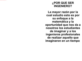 ¿POR QUE SER INGENIERO? La mayor razón por la cual estudio esto es por su enfoque a la matemática y la oportunidad que nos da a nosotros los estudiantes de imaginar y a los ingenieros profesionales de realizar aquello que imaginaron en un tiempo  