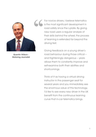 For novice drivers, I believe telematics 
is the most significant development in 
road safety since the L-plate. By giving 
new road users a regular analysis of 
their skills behind the wheel, the process 
of learning is extended far beyond the 
driving test. 
Giving feedback on a young driver’s 
road behaviour during those critical – 
and frighteningly dangerous – years 
allows them to constantly improve and 
self-examine both their abilities and 
shortcomings. 
Think of it as having a virtual driving 
instructor in the passenger seat for 
several years and you immediately see 
the enormous value of this technology. 
I’d like to see every new driver in the UK 
benefit from the continuous learning 
curve that in-car telematics brings. 
Quentin Willson - 
Motoring Journalist 
8 
 