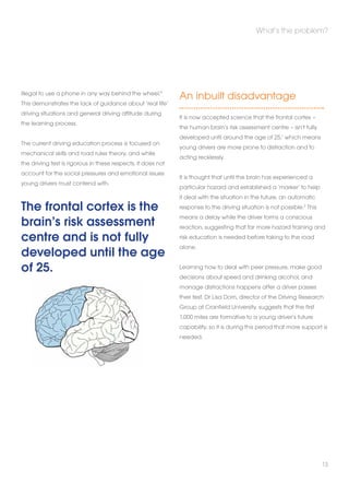 illegal to use a phone in any way behind the wheel.4 
This demonstrates the lack of guidance about ‘real life’ 
driving situations and general driving attitude during 
the learning process. 
The current driving education process is focused on 
mechanical skills and road rules theory, and while 
the driving test is rigorous in these respects, it does not 
account for the social pressures and emotional issues 
young drivers must contend with. 
The frontal cortex is the 
brain’s risk assessment 
centre and is not fully 
developed until the age 
of 25. 
What’s the problem? 
An inbuilt disadvantage 
It is now accepted science that the frontal cortex – 
the human brain’s risk assessment centre – isn’t fully 
developed until around the age of 25,1 which means 
young drivers are more prone to distraction and to 
acting recklessly. 
It is thought that until the brain has experienced a 
particular hazard and established a ‘marker’ to help 
it deal with the situation in the future, an automatic 
response to the driving situation is not possible.2 This 
means a delay while the driver forms a conscious 
reaction, suggesting that far more hazard training and 
risk education is needed before taking to the road 
alone. 
Learning how to deal with peer pressure, make good 
decisions about speed and drinking alcohol, and 
manage distractions happens after a driver passes 
their test. Dr Lisa Dorn, director of the Driving Research 
Group at Cranfield University, suggests that the first 
1,000 miles are formative to a young driver’s future 
capability, so it is during this period that more support is 
needed. 
13 
 