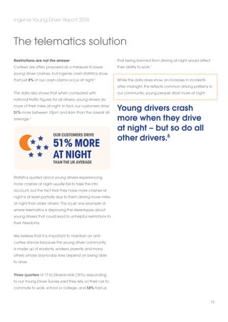 Restrictions are not the answer 
Curfews are often proposed as a measure to lower 
young driver crashes, but ingenie crash statistics show 
that just 8% of our crash claims occur at night.5 
The data also shows that when compared with 
national traffic figures for all drivers, young drivers do 
more of their miles at night. In fact, our customers drive 
51% more between 10pm and 4am than the overall UK 
average.6 
Statistics quoted about young drivers experiencing 
more crashes at night usually fail to take this into 
account, but the fact that they have more crashes at 
night is at least partially due to them driving more miles 
at night than older drivers. This is just one example of 
where telematics is disproving the stereotypes about 
young drivers that could lead to unhelpful restrictions to 
their freedoms. 
We believe that it is important to maintain an anti-curfew 
stance because the young driver community 
is made up of students, workers, parents and many 
others whose day-to-day lives depend on being able 
to drive. 
Three quarters of 17 to 24-year-olds (76%) responding 
to our Young Driver Survey said they rely on their car to 
commute to work, school or college, and 58% told us 
that being banned from driving at night would affect 
their ability to work.7 
While the data does show an increase in incidents 
after midnight, this reflects common driving patterns in 
our community: young people drive more at night. 
Young drivers crash 
more when they drive 
at night – but so do all 
other drivers.8 
ingenie Young Driver Report 2014 
19 
The telematics solution 
Our customers drive 
51% more 
at night 
than the UK average 
 