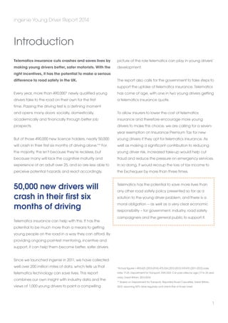 Telematics insurance cuts crashes and saves lives by 
making young drivers better, safer motorists. With the 
right incentives, it has the potential to make a serious 
difference to road safety in the UK. 
Every year, more than 490,000* newly qualified young 
drivers take to the road on their own for the first 
time. Passing the driving test is a defining moment 
and opens many doors: socially, domestically, 
academically and financially through better job 
prospects. 
But of those 490,000 new licence holders, nearly 50,000 
will crash in their first six months of driving alone.** For 
the majority, this isn’t because they’re reckless, but 
because many will lack the cognitive maturity and 
experience of an adult over 25, and so are less able to 
perceive potential hazards and react accordingly. 
50,000 new drivers will 
crash in their first six 
months of driving 
Telematics insurance can help with this. It has the 
potential to be much more than a means to getting 
young people on the road in a way they can afford. By 
providing ongoing post-test mentoring, incentive and 
support, it can help them become better, safer drivers. 
Since we launched ingenie in 2011, we have collected 
well over 200 million miles of data, which tells us that 
telematics technology can save lives. This report 
combines our own insight with industry data and the 
views of 1,000 young drivers to paint a compelling 
picture of the role telematics can play in young drivers’ 
development. 
The report also calls for the government to take steps to 
support the uptake of telematics insurance. Telematics 
has come of age, with one in two young drivers getting 
a telematics insurance quote. 
To allow insurers to lower the cost of telematics 
insurance and therefore encourage more young 
drivers to make this choice, we are calling for a seven-year 
exemption on Insurance Premium Tax for new 
young drivers if they opt for telematics insurance. As 
well as making a significant contribution to reducing 
young driver risk, increased take-up would help cut 
fraud and reduce the pressure on emergency services. 
In so doing, it would recoup the loss of tax income to 
the Exchequer by more than three times. 
Telematics has the potential to save more lives than 
any other road safety policy presented so far as a 
solution to the young driver problem, and there is a 
moral obligation – as well as a very clear economic 
responsibility – for government, industry, road safety 
campaigners and the general public to support it. 
*Actual figures = 493,625 (2013-2014) 475,324 (2012-2013) 519,410 (2011-2012) pass 
rates 17-25. Department for Transport, DSA1203: Car pass rates by age (17 to 25 year 
olds), Great Britain, 2013-2014 
** Based on Department for Transport, Reported Road Casualties, Great Britain, 
2012; assuming 50% drive regularly and one-in-five of those crash 
ingenie Young Driver Report 2014 
1 
Introduction 
 