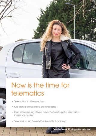 Now is the time for 
telematics 
• Telematics is all around us 
• Out-dated perceptions are changing 
• One in two young drivers now chooses to get a telematics 
Danelia Solari, 19 - ingenie customer 
insurance quote 
• Telematics can have wider benefits to society 
 