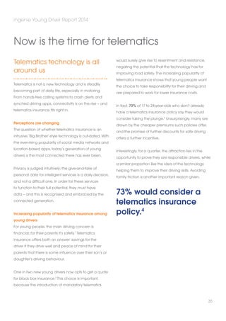 Telematics technology is all 
around us 
Telematics is not a new technology and is steadily 
becoming part of daily life, especially in motoring. 
From hands-free calling systems to crash alerts and 
synched driving apps, connectivity is on the rise – and 
telematics insurance fits right in. 
Perceptions are changing 
The question of whether telematics insurance is an 
intrusive ‘Big Brother’-style technology is out-dated. With 
the ever-rising popularity of social media networks and 
location-based apps, today’s generation of young 
drivers is the most connected there has ever been. 
Privacy is judged intuitively: the give-and-take of 
personal data for intelligent services is a daily decision, 
and not a difficult one. In order for these services 
to function to their full potential, they must have 
data – and this is recognised and embraced by the 
connected generation. 
Increasing popularity of telematics insurance among 
young drivers 
For young people, the main driving concern is 
financial; for their parents it’s safety.1 Telematics 
insurance offers both an answer: savings for the 
driver if they drive well and peace of mind for their 
parents that there is some influence over their son’s or 
daughter’s driving behaviour. 
One in two new young drivers now opts to get a quote 
for black box insurance.2 This choice is important, 
because the introduction of mandatory telematics 
would surely give rise to resentment and resistance, 
negating the potential that the technology has for 
improving road safety. The increasing popularity of 
telematics insurance shows that young people want 
the choice to take responsibility for their driving and 
are prepared to work for lower insurance costs. 
In fact, 73% of 17 to 24-year-olds who don’t already 
have a telematics insurance policy say they would 
consider taking the plunge.3 Unsurprisingly, many are 
drawn by the cheaper premiums such policies offer, 
and the promise of further discounts for safe driving 
offers a further incentive. 
Interestingly, for a quarter, the attraction lies in the 
opportunity to prove they are responsible drivers, while 
a similar proportion like the idea of the technology 
helping them to improve their driving skills. Avoiding 
family friction is another important reason given. 
73% would consider a 
telematics insurance 
policy.4 
ingenie Young Driver Report 2014 
35 
Now is the time for telematics 
 