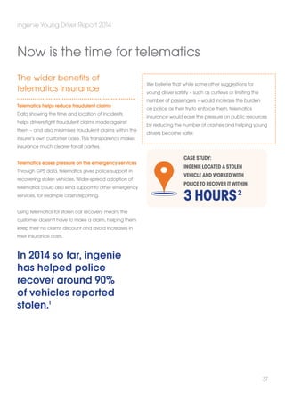 The wider benefits of 
telematics insurance 
Telematics helps reduce fraudulent claims 
Data showing the time and location of incidents 
helps drivers fight fraudulent claims made against 
them – and also minimises fraudulent claims within the 
insurer’s own customer base. This transparency makes 
insurance much clearer for all parties. 
Telematics eases pressure on the emergency services 
Through GPS data, telematics gives police support in 
recovering stolen vehicles. Wider-spread adoption of 
telematics could also lend support to other emergency 
services, for example crash reporting. 
Using telematics for stolen car recovery means the 
customer doesn’t have to make a claim, helping them 
keep their no claims discount and avoid increases in 
their insurance costs. 
In 2014 so far, ingenie 
has helped police 
recover around 90% 
of vehicles reported 
stolen.1 
We believe that while some other suggestions for 
young driver safety – such as curfews or limiting the 
number of passengers – would increase the burden 
on police as they try to enforce them, telematics 
insurance would ease the pressure on public resources 
by reducing the number of crashes and helping young 
drivers become safer. 
ingenie Young Driver Report 2014 
37 
Now is the time for telematics 
CASE STUDY: 
ingenie located a stolen 
vehicle and worked with 
police to recover it within 
3 HOURS 
2 
 