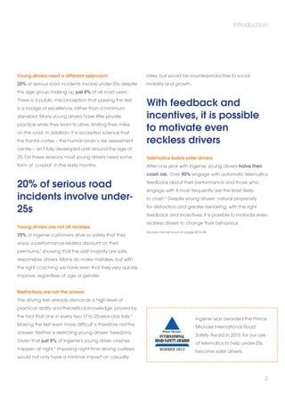 Young drivers need a different approach 
20% of serious road incidents involve under-25s despite 
this age group making up just 8% of all road users.1 
There is a public misconception that passing the test 
is a badge of excellence, rather than a minimum 
standard. Many young drivers have little private 
practice while they learn to drive, limiting their miles 
on the road. In addition, it is accepted science that 
the frontal cortex – the human brain’s risk assessment 
centre – isn’t fully developed until around the age of 
25. For these reasons, most young drivers need some 
form of ‘co-pilot’ in the early months. 
20% of serious road 
incidents involve under- 
25s 
Young drivers are not all reckless 
70% of ingenie customers drive so safely that they 
enjoy a performance-related discount on their 
premiums,2 showing that the vast majority are safe, 
responsible drivers. Many do make mistakes, but with 
the right coaching we have seen that they very quickly 
improve, regardless of age or gender. 
Restrictions are not the answer 
The driving test already demands a high level of 
practical ability and theoretical knowledge, proved by 
the fact that one in every two 17 to 25-year-olds fails.3 
Making the test even more difficult is therefore not the 
answer. Neither is restricting young drivers’ freedoms. 
Given that just 8% of ingenie’s young driver crashes 
happen at night,4 imposing night-time driving curfews 
would not only have a minimal impact on casualty 
Introduction 
rates, but would be counterproductive to social 
mobility and growth. 
With feedback and 
incentives, it is possible 
to motivate even 
reckless drivers 
Telematics builds safer drivers 
After one year with ingenie, young drivers halve their 
crash risk. Over 90% engage with automatic telematics 
feedback about their performance and those who 
engage with it most frequently are the least likely 
to crash.5 Despite young drivers’ natural propensity 
for distraction and greater risk-taking, with the right 
feedback and incentives, it is possible to motivate even 
reckless drivers to change their behaviour. 
Sources can be found on pages 42 to 44 
ingenie was awarded the Prince 
Michael International Road 
Safety Award in 2013, for our use 
of telematics to help under-25s 
become safer drivers. 
2 
 