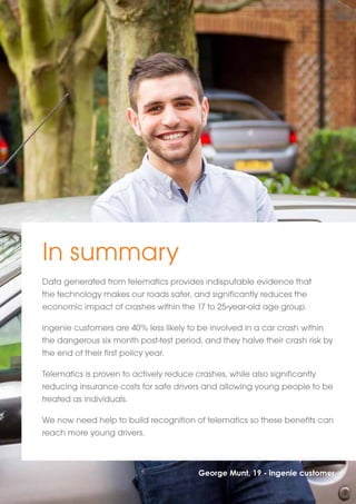 In summary 
Data generated from telematics provides indisputable evidence that 
the technology makes our roads safer, and significantly reduces the 
economic impact of crashes within the 17 to 25-year-old age group. 
ingenie customers are 40% less likely to be involved in a car crash within 
the dangerous six month post-test period, and they halve their crash risk by 
the end of their first policy year. 
Telematics is proven to actively reduce crashes, while also significantly 
reducing insurance costs for safe drivers and allowing young people to be 
treated as individuals. 
We now need help to build recognition of telematics so these benefits can 
reach more young drivers. 
George Munt, 19 - ingenie customer 
 