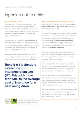 Government endorsement 
Telematics offers the most robust, transparent and 
effective solution to the young driver problem to 
date, and industry statistics and consumer research 
show a growing public appetite. However, even while 
telematics insurance increases in popularity, the 
market is still in its infancy. 
ingenie is clear that telematics must continue to be 
offered on an opt-in basis and not made mandatory, 
so that young drivers buy into its benefits on their terms. 
The industry now needs help to build awareness of 
these benefits and drive take-up. 
We therefore call on the government to publicly 
acknowledge telematics’ role in improving young 
driver safety, and its proven potential to save lives. 
There is a 6% standard 
rate tax on car 
insurance premiums 
(IPT). This adds more 
than £100 to the average 
cost of insurance for a 
new young driver. 
0% Insurance Premium Tax on telematics policies 
ingenie calls on the government to introduce a seven-year 
IPT exemption for new young drivers investing in a 
telematics insurance policy. 
According to calculations provided by The Road Safety 
Foundation and Ageas UK, if all new drivers opted for 
telematics in the first two years of their licence, this 
could save 28,749 crashes anually by year seven, 
delivering a £500 million saving to the UK economy 
– a saving that would outweigh the loss of IPT to the 
Treasury by more than three times.1 
Removing this tax burden would enable telematics 
insurance providers to offset the current high cost of 
the technology and reduce premiums accordingly, 
attracting more first-time drivers. 
We have demonstrated the impact that telematics 
insurance can have on young driver behaviour, how 
it can make insurance more affordable for young 
people, and how it can help make our roads safer. 
We now need help to build more recognition of 
telematics. Government acknowledgment and support 
would increase awareness and take-up, and start to 
improve general driving ability on a much wider scale 
– potentially saving many lives. 
If the next generation of new drivers can be influenced 
by telematics to develop a better driving DNA, the 
long-term impact is huge: as our roads and vehicles 
grow safer, so do our drivers. 
ingenie Young Driver Report 2014 
40 
ingenie’s call to action 
IPT relief taken from The Road Safety 
Foundation ‘Making Road Safety Pay’ report 
commissioned by Ageas UK – November 
2014. For the full calculation, see appendix. 
 