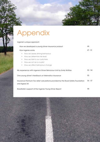 Appendix 
ingenie’s unique approach 
How we developed a young driver insurance product 
How ingenie works 
• How we assess driving behaviour 
• How we determine risk level 
• How we talk to our customers 
• How we act as a co-pilot 
• How we affect behaviour change 
My experience with ingenie’s Driver Behaviour Unit by Emily McRae 
One young driver’s feedback on telematics insurance 
Insurance Premium Tax relief calculations provided by the Road Safety Foundation 
and Ageas UK 
RoadSafe’s support of the ingenie Young Driver Report 
46 
47 - 51 
52 - 54 
55 
56 - 57 
58 
 