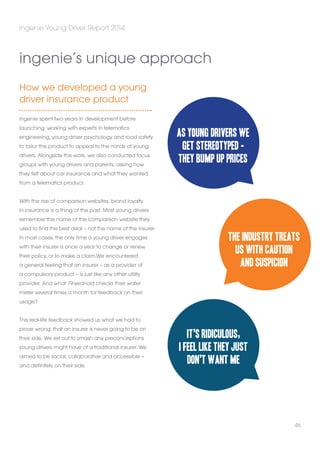 ingenie Young Driver Report 2014 
How we developed a young 
driver insurance product 
ingenie spent two years in development before 
launching, working with experts in telematics 
engineering, young driver psychology and road safety 
to tailor the product to appeal to the minds of young 
drivers. Alongside this work, we also conducted focus 
groups with young drivers and parents, asking how 
they felt about car insurance and what they wanted 
from a telematics product. 
With the rise of comparison websites, brand loyalty 
in insurance is a thing of the past. Most young drivers 
remember the name of the comparison website they 
used to find the best deal – not the name of the insurer. 
In most cases, the only time a young driver engages 
with their insurer is once a year to change or renew 
their policy, or to make a claim.We encountered 
a general feeling that an insurer – as a provider of 
a compulsory product – is just like any other utility 
provider. And what 19-year-old checks their water 
meter several times a month for feedback on their 
usage? 
This real-life feedback showed us what we had to 
prove wrong: that an insurer is never going to be on 
their side. We set out to smash any preconceptions 
young drivers might have of a traditional insurer. We 
aimed to be social, collaborative and accessible – 
and definitely on their side. 
The industry treats 
us with caution 
46 
ingenie’s unique approach 
As young drivers we 
get stereotyped - 
they bump up prices 
and suspicion 
It’s ridiculous, 
I feel like they just 
don’t want me 
 