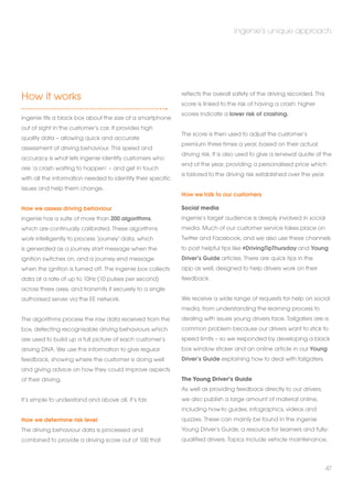 How it works 
ingenie fits a black box about the size of a smartphone 
out of sight in the customer’s car. It provides high 
quality data – allowing quick and accurate 
assessment of driving behaviour. This speed and 
accuracy is what lets ingenie identify customers who 
are ‘a crash waiting to happen’ – and get in touch 
with all the information needed to identify their specific 
issues and help them change. 
How we assess driving behaviour 
ingenie has a suite of more than 200 algorithms, 
which are continually calibrated. These algorithms 
work intelligently to process ‘journey’ data, which 
is generated as a journey start message when the 
ignition switches on, and a journey end message 
when the ignition is turned off. The ingenie box collects 
data at a rate of up to 10Hz (10 pulses per second) 
across three axes, and transmits it securely to a single 
authorised server via the EE network. 
The algorithms process the raw data received from the 
box, detecting recognisable driving behaviours which 
are used to build up a full picture of each customer’s 
driving DNA. We use this information to give regular 
feedback, showing where the customer is doing well 
and giving advice on how they could improve aspects 
of their driving. 
It’s simple to understand and above all, it’s fair. 
How we determine risk level 
The driving behaviour data is processed and 
combined to provide a driving score out of 100 that 
ingenie’s unique approach 
reflects the overall safety of the driving recorded. This 
score is linked to the risk of having a crash: higher 
scores indicate a lower risk of crashing. 
The score is then used to adjust the customer’s 
premium three times a year, based on their actual 
driving risk. It is also used to give a renewal quote at the 
end of the year, providing a personalised price which 
is tailored to the driving risk established over the year. 
How we talk to our customers 
Social media 
ingenie’s target audience is deeply involved in social 
media. Much of our customer service takes place on 
Twitter and Facebook, and we also use these channels 
to post helpful tips like #DrivingTipThursday and Young 
Driver’s Guide articles. There are quick tips in the 
app as well, designed to help drivers work on their 
feedback. 
We receive a wide range of requests for help on social 
media, from understanding the learning process to 
dealing with issues young drivers face. Tailgaters are a 
common problem because our drivers want to stick to 
speed limits – so we responded by developing a black 
box window sticker and an online article in our Young 
Driver’s Guide explaining how to deal with tailgaters. 
The Young Driver’s Guide 
As well as providing feedback directly to our drivers, 
we also publish a large amount of material online, 
including how-to guides, infographics, videos and 
quizzes. These can mainly be found in the ingenie 
Young Driver’s Guide, a resource for learners and fully-qualified 
drivers. Topics include vehicle maintenance, 
47 
 