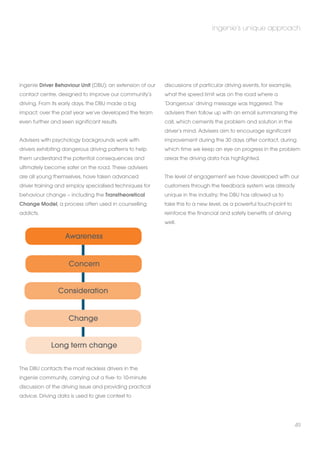 ingenie Driver Behaviour Unit (DBU): an extension of our 
contact centre, designed to improve our community’s 
driving. From its early days, the DBU made a big 
impact; over the past year we’ve developed the team 
even further and seen significant results. 
Advisers with psychology backgrounds work with 
drivers exhibiting dangerous driving patterns to help 
them understand the potential consequences and 
ultimately become safer on the road. These advisers 
are all young themselves, have taken advanced 
driver training and employ specialised techniques for 
behaviour change – including the Transtheoretical 
Change Model, a process often used in counselling 
addicts. 
Concern 
The DBU contacts the most reckless drivers in the 
ingenie community, carrying out a five- to 10-minute 
discussion of the driving issue and providing practical 
advice. Driving data is used to give context to 
ingenie’s unique approach 
discussions of particular driving events, for example, 
what the speed limit was on the road where a 
‘Dangerous’ driving message was triggered. The 
advisers then follow up with an email summarising the 
call, which cements the problem and solution in the 
driver’s mind. Advisers aim to encourage significant 
improvement during the 30 days after contact, during 
which time we keep an eye on progress in the problem 
areas the driving data has highlighted. 
The level of engagement we have developed with our 
customers through the feedback system was already 
unique in the industry; the DBU has allowed us to 
take this to a new level, as a powerful touch-point to 
reinforce the financial and safety benefits of driving 
well. 
49 
Awareness 
Consideration 
Change 
Long term change 
 