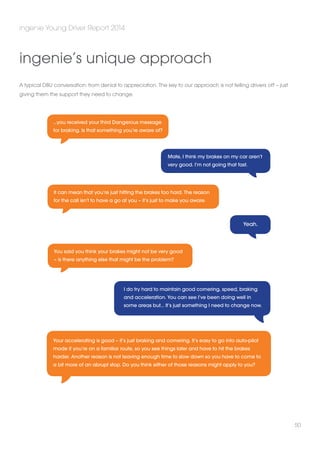 ingenie Young Driver Report 2014 
50 
ingenie’s unique approach 
A typical DBU conversation: from denial to appreciation. The key to our approach is not telling drivers off – just 
giving them the support they need to change. 
Mate, I think my brakes on my car aren’t 
very good. I’m not going that fast. 
Yeah. 
…you received your third Dangerous message 
for braking. Is that something you’re aware of? 
It can mean that you’re just hitting the brakes too hard. The reason 
for the call isn’t to have a go at you – it’s just to make you aware. 
You said you think your brakes might not be very good 
– is there anything else that might be the problem? 
I do try hard to maintain good cornering, speed, braking 
and acceleration. You can see I’ve been doing well in 
some areas but… It’s just something I need to change now. 
Your accelerating is good – it’s just braking and cornering. It’s easy to go into auto-pilot 
mode if you’re on a familiar route, so you see things later and have to hit the brakes 
harder. Another reason is not leaving enough time to slow down so you have to come to 
a bit more of an abrupt stop. Do you think either of those reasons might apply to you? 
 