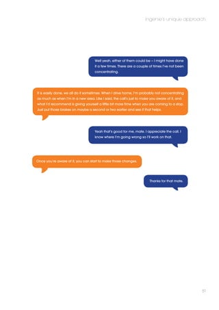 ingenie’s unique approach 
51 
Well yeah, either of them could be – I might have done 
it a few times. There are a couple of times I’ve not been 
concentrating. 
It is easily done, we all do it sometimes. When I drive home, I’m probably not concentrating 
as much as when I’m in a new area. Like I said, the call’s just to make you aware of it, and 
what I’d recommend is giving yourself a little bit more time when you are coming to a stop. 
Just put those brakes on maybe a second or two earlier and see if that helps. 
Yeah that’s good for me, mate. I appreciate the call. I 
know where I’m going wrong so I’ll work on that. 
Thanks for that mate. 
Once you’re aware of it, you can start to make those changes. 
 