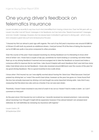 ingenie Young Driver Report 2014 
Lauren emailed us recently to say how much she’s benefitted from having a black box. Over her first year with us, 
Lauren has often had all ‘Good’ messages in her feedback, but has had a few ‘Needs Improvement’ messages, 
and one ‘Unsafe’ message. However, she has always been motivated to get back to driving well – which is why 
she’s enjoyed a great discount and renewal price this year. 
“I insured my first car almost a year ago with ingenie. The cost of my first year’s insurance was around £1,080 for 
a Citroen C3 with both my parents as additional drivers. I had just turned 19 at the time of taking the insurance 
out so £1,080 was quite a low price compared to other providers. 
Over the course of the year I have enjoyed receiving my driving feedback as it is interesting to know what 
kind of driver I am. I have had a couple of slip ups, sometimes for harsh braking or cornering, but when these 
flash up on my driving feedback it warned and encouraged me to take the feedback on board and make a 
conscious effort to improve this for next time. I also found it helpful with each feedback that I was told how many 
miles I had driven since my last feedback. I have also received around £80 back over the course of the year for 
my good driving feedback. This is a good incentive to be a safe driver. 
I know when I first insured my car I was slightly worried about having the ‘black box’ fitted because I had just 
passed my driving test, so I wasn’t the world’s best driver, however as the year has gone on I have found that 
the box has actually improved my driving a lot and taught me some important driving skills. I also find it very 
reassuring that the black box also acts as a tracker if my car was ever stolen. 
Thankfully, I haven’t been involved in any kind of crash in my car so I haven’t had to make a claim - so I can’t 
comment on that part! 
As the year since I first insured my car is almost up, I recently received my renewal premium. I was worrying 
about receiving it as I thought it might still be expensive however it has almost halved! I am amazed (and 
relieved). So I will definitely be renewing my insurance with ingenie.” 
Lauren Easton, 20 
24 September 2014 
55 
One young driver’s feedback on 
telematics insurance 
 