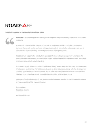 RoadSafe’s support of the ingenie Young Driver Report 
RoadSafe is acknowledged as a leading forum for promoting and devising solutions to road safety 
problems. 
Its mission is to reduce road deaths and injuries by supporting and encouraging partnerships 
between the private sector and road safety professionals, to promote the safe design and use of 
vehicles and roads by sharing knowledge and encouraging innovation. 
RoadSafe fully supports the Safe System approach to road safety management which sees the 
road user as the weakest link in the transport chain, unpredictable and capable of error, education 
and information efforts notwithstanding. 
RoadSafe is urging a fresh approach to preparing young drivers using a holistic and structured plan 
of education and training that addresses all goals of driver education, along with the development 
of a new type of instructor. The approach should be to educate potential drivers to cope with the 
risks they face, rather than simply to enable them to pilot a vehicle along roads. 
Telematics can achieve much of this, and RoadSafe has been pleased to collaborate with ingenie 
in the preparation of this important report. 
Adrian Walsh 
RoadSafe director 
www.roadsafe.com 
58 
 