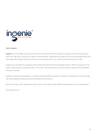 59 
About ingenie 
ingenie is an innovative young driver insurer that uses telematics technology to reward safe driving by lowering 
premiums. We build a picture of a driver’s individual style, awareness and safety on the road, rewarding those who 
drive well with cheaper insurance premiums and helping those who need improvement become safer. 
ingenie was awarded the prestigious Prince Michael International Road Safety Award in 2013 in recognition of its 
work to help make young drivers safer on the road, and received the Insurance Start-up Award at the 2014 British 
Insurance Awards. 
ingenie is owned by Quindell plc, a provider of sector-leading expertise in software, consultancy and technology, 
with key markets including insurance and telecommunications. 
Since launching in 2011, ingenie has been lucky to have Gary Lineker, BBC sports presenter, as our ambassador. 
www.ingenie.com 
 