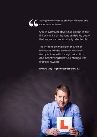 Young driver crashes are both a social and 
an economic issue. 
One in five young drivers has a crash in their 
first six months on the road and so the cost of 
their insurance has historically reflected this. 
The evidence in this report shows that 
telematics has the potential to reduce 
this by at least 40%, through education 
and incentivising behaviour change with 
financial rewards. 
Richard King - ingenie founder and CEO 
 