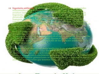 
 Ingeniería ambiental: El desarrollo económico genera retos ambientales
relacionados con la explotación de los recursos y con el efecto de los
residuos industriales, agropecuarios, domésticos etc. El propósito de la
Ingeniería Ambiental es la mitigación de los impactos generados por el
desarrollo y las actividades humanas, incluidos los asentamientos
humanos. Es decir, la Ingeniería Ambiental nace de la necesidad de
conciliar las actividades humanas con el medio ambiente. Los ingenieros
ambientales tienen que ver con la planeación, el diseño, la construcción y la
operación de infraestructura.
 Esta disciplina no sólo está orientada a la protección de los recursos y
ecosistemas, sino que busca soluciones técnicas apropiadas a problemas
reales que la actividad humana genera en el medio ambiente. Dentro de las
actividades del Ingeniero Ambiental figuran el diseño de sistemas de
tratamiento, la modelación y prevención de los impactos ambientales y la
gestión de los recursos naturales.
 El mundo actual requiere acciones tendientes hacia el desarrollo sostenible.
La Ingeniería Ambiental es una disciplina que estudia los efectos y las
posibles soluciones de las actividades en el medio ambiente. De no actuar
ahora, y sumado con el crecimiento acelerado de la población, se podría
llegar a que futuras generaciones no puedan utilizar y a disfrutar el medio
ambiente y los recursos que tenemos hoy.
 