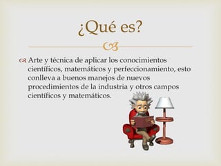 
 Arte y técnica de aplicar los conocimientos
científicos, matemáticos y perfeccionamiento, esto
conlleva a buenos manejos de nuevos
procedimientos de la industria y otros campos
científicos y matemáticos.
¿Qué es?
 