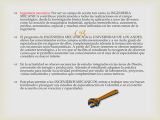 
 Ingeniería mecánica: Por ser su campo de acción tan vasto, la INGENIERIA
MECANICA contribuye prácticamente a todas las realizaciones en el campo
tecnológico; desde la investigación básica hasta su aplicación a usos tan diversos
como la creación de maquinaria industrial, agrícola, termoeléctrica, automotriz,
médica, aeronáutica, espacial y muchas otras utilizadas en las varias ramas de la
Ingeniería.
 El programa de INGENIERIA MECANICA de la UNIVERSIDAD DE LOS ANDES,
ofrece los conocimientos en los campos arriba mencionados y a un cierto grado de
especialización en algunos de ellos, complementando además la instrucción técnica
con secuencias socio-humanísticas. A partir del Tercer semestre se ofrecen materias
de carácter tecnológico, a la vez que se facilita al estudiante la escogencia de diversos
cursos que le permiten aumentar sus conocimientos en el área de la especialidad que
considere su mayor interés.
 En la actualidad se ofrecen secuencias de estudio integradas en las áreas de Diseño,
conversión de energía y producción. Además el estudiante adquiere la práctica
necesaria para iniciar su actividad profesional por medio de laboratorios, proyectos,
visitas industriales y seminarios que complementan los cursos teóricos.
 Este plan permite a los INGENIEROS MECANICOS, entrar a trabajar una vez hayan
terminado o proseguir sus estudios de especialización en Colombia o en el exterior
de acuerdo con su vocación y capacidades.
 
