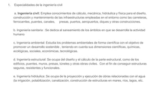 1. Especialidades de la ingeniería civil
a. Ingeniería civil: Emplea conocimientos de cálculo, mecánica, hidráulica y física para el diseño,
construcción y mantenimiento de las infraestructuras empleadas en el entorno como las carreteras,
ferrocarriles, puentes, canales, presas, puertos, aeropuertos, diques y otras construcciones.
b. Ingeniería sanitaria : Se dedica al saneamiento de los ámbitos en que se desarrolla la actividad
humano
c. Ingeniería ambiental: Estudia los problemas ambientales de forma científica con el objetivo de
promover un desarrollo sostenible , teniendo en cuenta sus dimensiones científicas, químicas,
ecológicas, sociales, económicas, tecnológicas.
d. Ingeniería estructural: Se ocupa del diseño y el cálculo de la parte estructural, como de los
edificios, puentes, muros, presas, túneles y otras obras civiles. Con el fin de conseguir estructuras
seguras, resistentes y funcionales.
e. Ingeniería hidráulica: Se ocupa de la proyección y ejecución de obras relacionadas con el agua
(la irrigación, potabilización, canalización, construcción de estructuras en mares, ríos, lagos, etc.
 