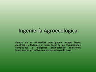 Ingeniería Agroecológica Dentro de su formación investigativa, integra bases científicas y fortalece el saber local de las comunidades campesinas e indígenas promoviendo soluciones innovadoras y creativas en pro del desarrollo rural   