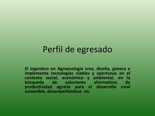 Perfil de egresado El ingeniero en Agroecología crea, diseña, genera e implementa tecnologías viables y oportunas en el contexto social, económico y ambiental, en la búsqueda de soluciones alternativas de productividad agraria para el desarrollo rural sostenible, desempeñándose  en: 