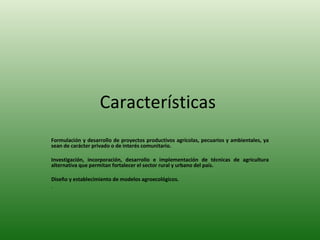 Características  Formulación y desarrollo de proyectos productivos agrícolas, pecuarios y ambientales, ya sean de carácter privado o de interés comunitario. Investigación, incorporación, desarrollo e implementación de técnicas de agricultura alternativa que permitan fortalecer el sector rural y urbano del país. Diseño y establecimiento de modelos agroecológicos. . 