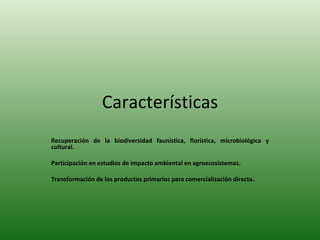 Características Recuperación de la biodiversidad faunística, florística, microbiológica y cultural. Participación en estudios de impacto ambiental en agroecosistemas. Transformación de los productos primarios para comercialización directa. 