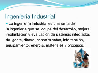 Ingeniería Industrial
 La ingeniería industrial es una rama de
la ingeniería que se ocupa del desarrollo, mejora,
implantación y evaluación de sistemas integrados
de gente, dinero, conocimientos, información,
equipamiento, energía, materiales y procesos.
 