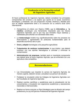 10
Tendencia en la formación actual
de Ingeniero Agrícolas
Recomendaciones
El futuro profesional de Ingeniería Agrícola, deberá considerar los principales
componentes del universo y se espera que aporte en lo social, económico
tecnológico y ambiental, con una proyección mundial, dinámico y flexible para
que se adapte rápidamente tanto a la evolución de su entorno local como
internacional.
! Compartimos el criterio con Ospina (1989), que la informática y la
robótica constituyen una herramienta importante para los futuros
Ingenieros Agrícolas; por lo que hay que brindarle mayor destreza y
habilidades para afrontar con idoneidad estos retos.
! La biotecnología incidirá muy significativamente sobre los procesos de
Post-cosecha y agroindustria en productos fundamentales para el
desarrollo económico del un país
! Crear y adaptar tecnologías a los pequeños agricultores
! Tratamientos de residuos contaminantes, lo que implica que deberá
contribuir con sus aportes t4enológicos a controlar y minimizar la
contaminación
! Administración de empresas, también será un importante componente
que deberá tener el futuro Ingeniero Agrícola, que se enfrentará con una
agricultura más competitiva.
! Las Universidades que imparten la carrera de Ingeniería Agrícola, de
manera urgente, deberán revisar y actualizar sus pensum de estudios
! Fortalecer la vinculación entre los Colegios de Ingenieros Agrícolas con
las Facultades de Ingeniería Agrícolas
! Realizar eventos científicos y académicos para la actualización de los
conocimientos y vinculación con organismos académicos y asociaciones
nacionales e internacionales.
! Realizar en forma conjunta un Plan Estratégico para la difusión del campo
profesional y la Ley de Ejercicio Profesional del Ingeniero Agrícola
 