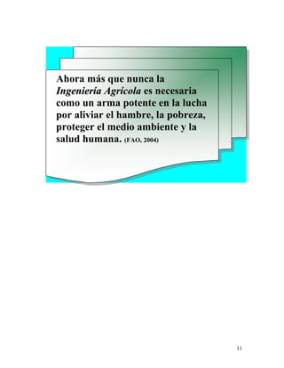11
Ahora más que nunca la
IInnggeenniieerrííaa AAggrrííccoollaa es necesaria
como un arma potente en la lucha
por aliviar el hambre, la pobreza,
proteger el medio ambiente y la
salud humana. (FAO, 2004)
 