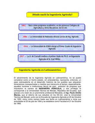 3
Ingeniería Agrícola en Latinoamérica
Dónde nació la Ingeniería Agrícola?
El advenimiento de la Ingeniería Agrícola en Latinoamérica, no se puede
considerar como un hecho aislado, sin antecedentes, representa, entonces, un
paso sobresaliente en el desarrollo histórico de los pueblos que adquieren
dimensiones insospechadas a medida que transcurre el tiempo, especialmente,
aquellos hombres e instituciones llenos de gran ambición de progreso que
impulsaron la carrera de INGENIERÍA AGRICOLA, y ese privilegio le
corresponde a la Universidad Técnica de Manabí, República del Ecuador, que
gracias a la visión de un prominente profesional Manabita, el Ing. Paulo Emilio
Macias, que al retorno de sus estudios en los EE.UU. crea la Universidad
Técnica de Manabí, junto con la Escuela de Ingeniería Agrícola el 29 de Octubre
de 1952, cómo única carrera hasta esa fecha en Latinoamérica e inicia sus
actividades el 25 de julio de 1954 y se establece como Facultad el 21 de Octubre
de 1968.
1917 - La U. de Cornell confiere el primer título de Ph D. en Ingeniería
Agrícola al Sr. Earl White.
1886 - La Universidad de Nebraska ofrecía cursos de Ing. Agrícola.
1910 - La Universidad de IOWA otorgó el Primer Grado de Ingeniería
Agrícola.
1862 - Nace como programa académico, en los primeros Colegios de
Agricultura y Artes Mecánicas. de EE.UU.
 