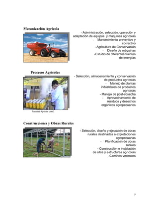7
Mecanización Agrícola
- Administración, selección, operación y
adaptación de equipos y máquinas agrícolas
- Mantenimiento preventivo y
correctivo
- Agricultura de Conservación
- Diseño de máquinas
-Estudio de diferentes fuentes
de energías
Procesos Agrícolas
- Selección, almacenamiento y conservación
de productos agrícolas
- Manejo de plantas
industriales de productos
agrícolas
- Manejo de post-cosecha
- Aprovechamiento de
residuos y desechos
orgánicos agropecuarios
Facultad Agrícola UdeC
Construcciones y Obras Rurales
- Selección, diseño y ejecución de obras
rurales destinadas a explotaciones
agropecuarias
- Planificación de obras
rurales
- Construcción e instalación
de silos y estructuras agrícolas
- Caminos vecinales
 