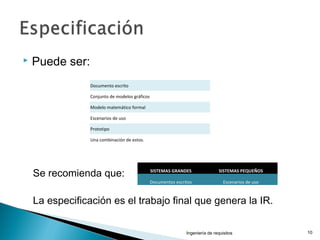  Puede ser:
Se recomienda que:
La especificación es el trabajo final que genera la IR.
Ingeniería de requisitos 10
SISTEMAS GRANDES SISTEMAS PEQUEÑOS
Documentos escritos Escenarios de uso
Documento escrito
Conjunto de modelos gráficos
Modelo matemático formal
Escenarios de uso
Prototipo
Una combinación de estos.
 