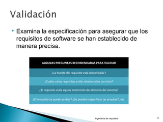  Examina la especificación para asegurar que los
requisitos de software se han establecido de
manera precisa.
Ingeniería de requisitos 11
ALGUNAS PREGUNTAS RECOMENDADAS PARA VALIDAR
¿La fuente del requisito está identificado?
¿Cuáles otros requisitos están relacionados con éste?
¿El requisito viola alguna restricción del dominio del sistema?
¿El requisito se puede probar? ¿Se pueden especificar las pruebas?, etc.
 