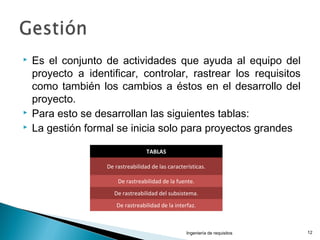  Es el conjunto de actividades que ayuda al equipo del
proyecto a identificar, controlar, rastrear los requisitos
como también los cambios a éstos en el desarrollo del
proyecto.
 Para esto se desarrollan las siguientes tablas:
 La gestión formal se inicia solo para proyectos grandes
Ingeniería de requisitos 12
TABLAS
De rastreabilidad de las características.
De rastreabilidad de la fuente.
De rastreabilidad del subsistema.
De rastreabilidad de la interfaz.
 
