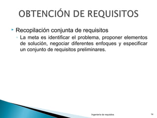  Recopilación conjunta de requisitos
◦ La meta es identificar el problema, proponer elementos
de solución, negociar diferentes enfoques y especificar
un conjunto de requisitos preliminares.
Ingeniería de requisitos 14
 